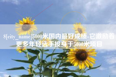 武穴5000米国内最好成绩-它激励着更多年轻选手投身于5000米项目