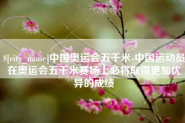 武穴中国奥运会五千米-中国运动员在奥运会五千米赛场上必将取得更加优异的成绩