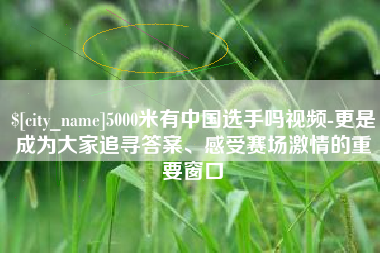 武穴5000米有中国选手吗视频-更是成为大家追寻答案、感受赛场激情的重要窗口
