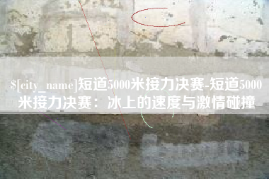 武穴短道5000米接力决赛-短道5000米接力决赛：冰上的速度与激情碰撞