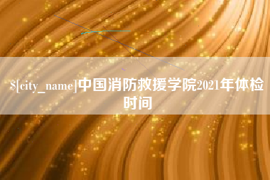 武穴中国消防救援学院2021年体检时间