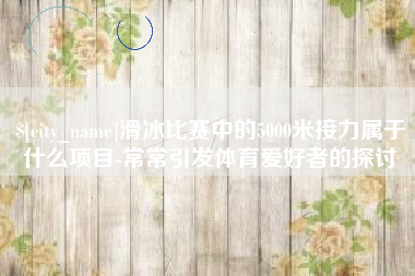 武穴滑冰比赛中的5000米接力属于什么项目-常常引发体育爱好者的探讨