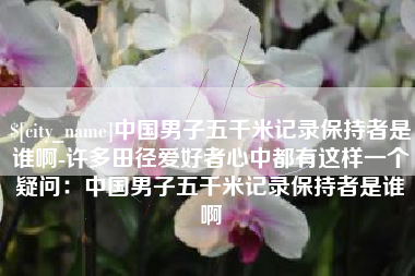 武穴中国男子五千米记录保持者是谁啊-许多田径爱好者心中都有这样一个疑问：中国男子五千米记录保持者是谁啊